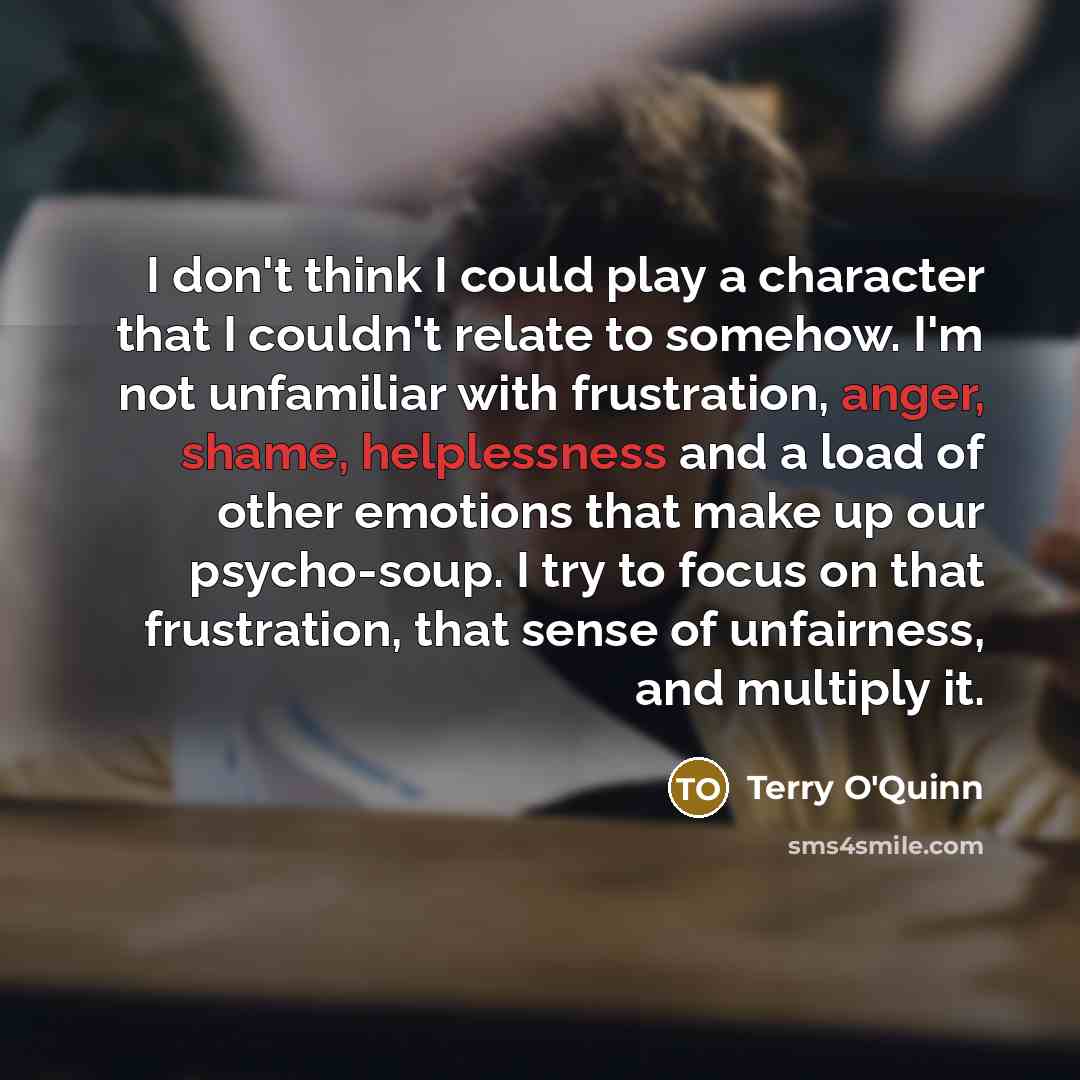 “I don't think I could play a character that I couldn't relate to somehow. I'm not unfamiliar with frustration, anger, shame, helplessness and a load of other emotions that make up our psycho-soup. I try to focus on that frustration, that sense of unfairness, and multiply it.” quote by Terry O'Quinn