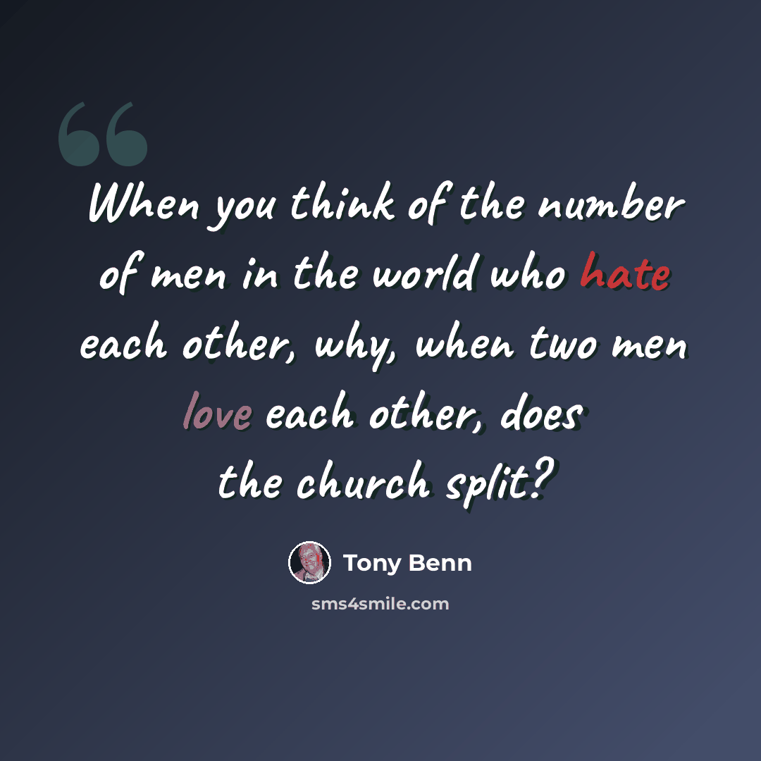 “When you think of the number of men in the world who hate each other, why, when two men love each other, does the church split?” quote by Tony Benn