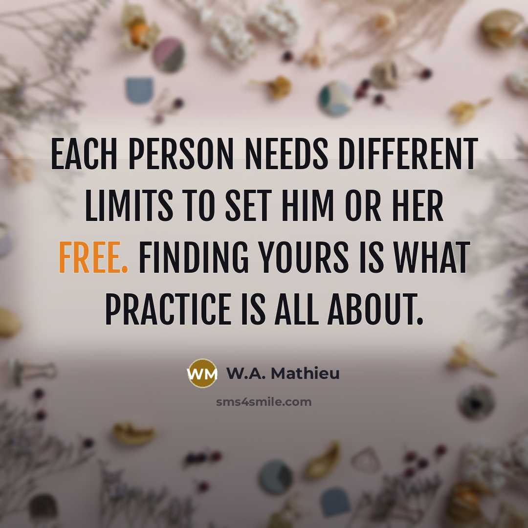 “Each person needs different limits to set him or her free. Finding yours is what practice is all about.” quote by W.A. Mathieu