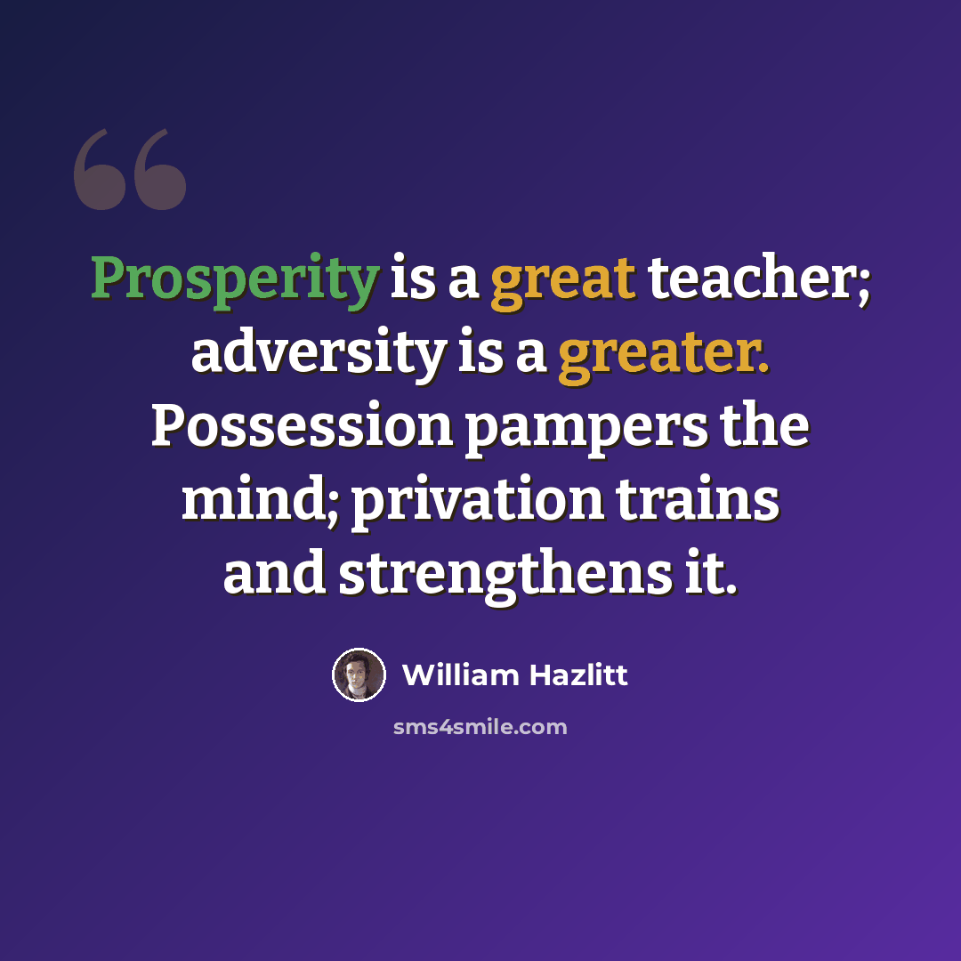 “Prosperity is a great teacher; adversity is a greater. Possession pampers the mind; privation trains and strengthens it.” quote by William Hazlitt