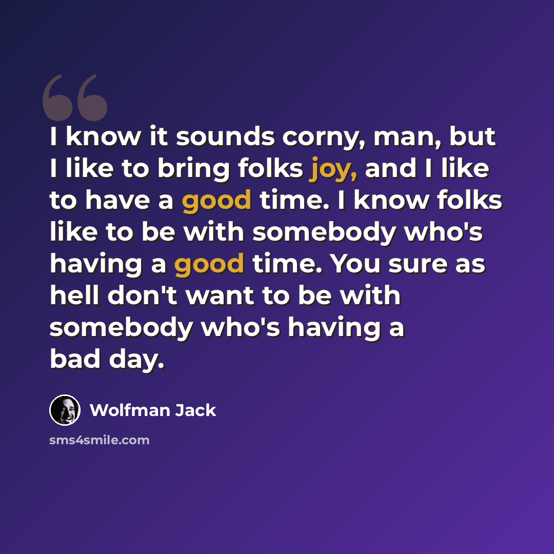 “I know it sounds corny, man, but I like to bring folks joy, and I like to have a good time. I know folks like to be with somebody who's having a good time. You sure as hell don't want to be with somebody who's having a bad day.” quote by Wolfman Jack