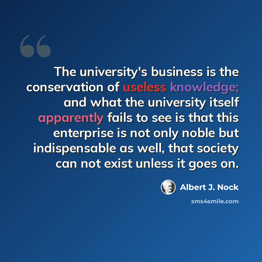 “The university's business is the conservation of useless knowledge; and what the university itself apparently fails to see is that this enterprise is not only noble but indispensable as well, that society can not exist unless it goes on.” quote by Albert J. Nock