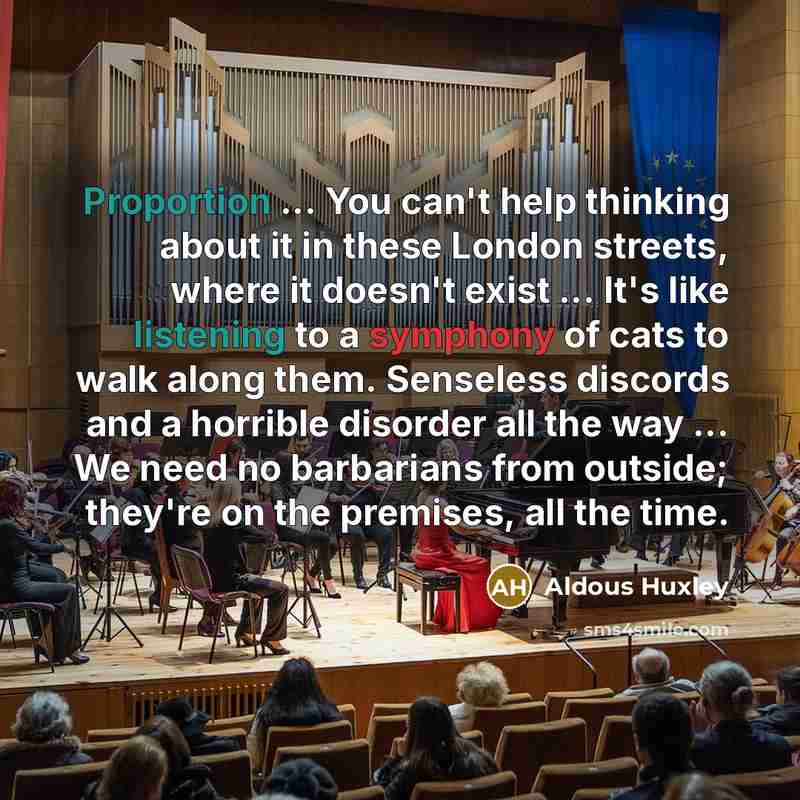 “Proportion ... You can't help thinking about it in these London streets, where it doesn't exist ... It's like listening to a symphony of cats to walk along them. Senseless discords and a horrible disorder all the way ... We need no barbarians from outside; they're on the premises, all the time.” quote by Aldous Huxley