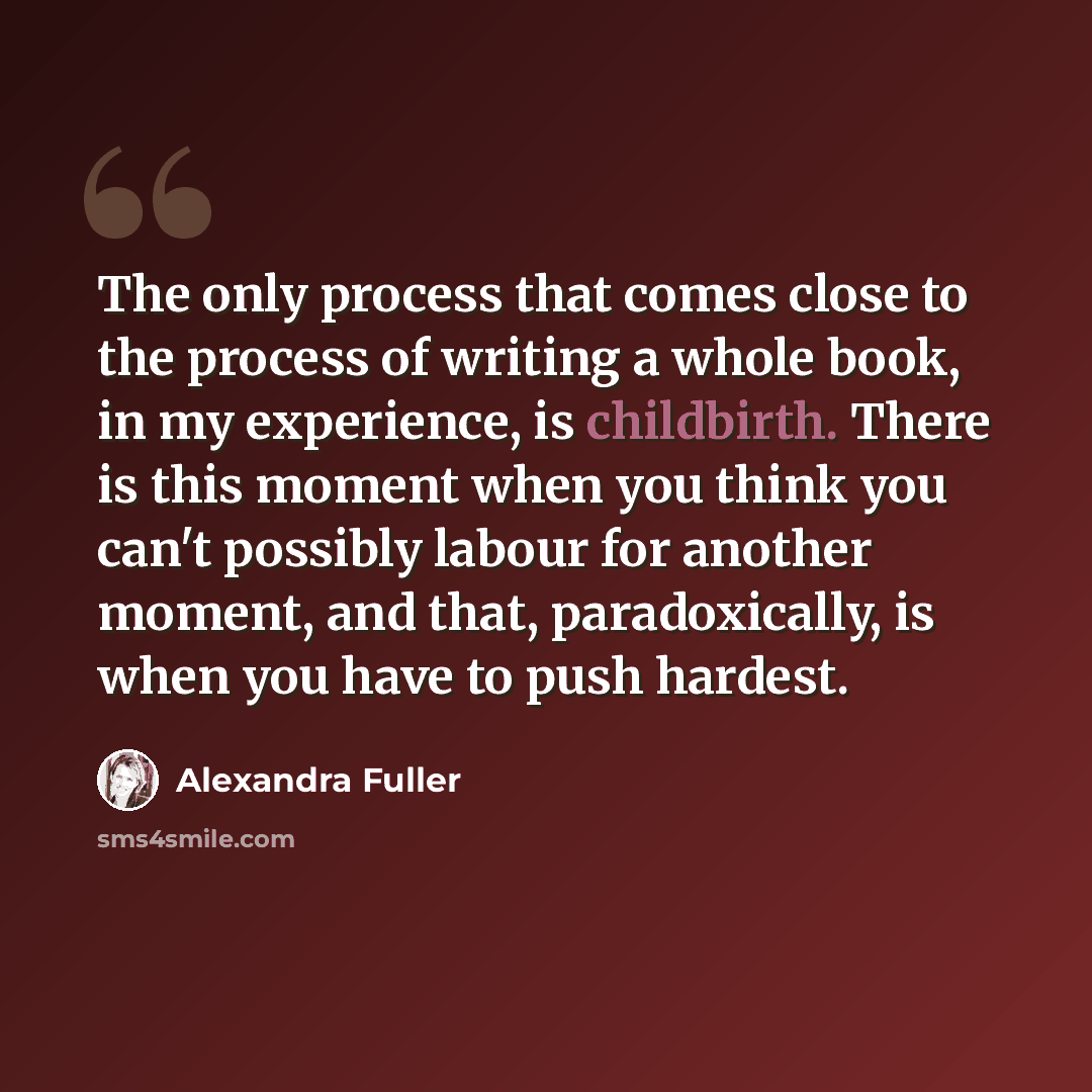 “The only process that comes close to the process of writing a whole book, in my experience, is childbirth. There is this moment when you think you can't possibly labour for another moment, and that, paradoxically, is when you have to push hardest.” quote by Alexandra Fuller