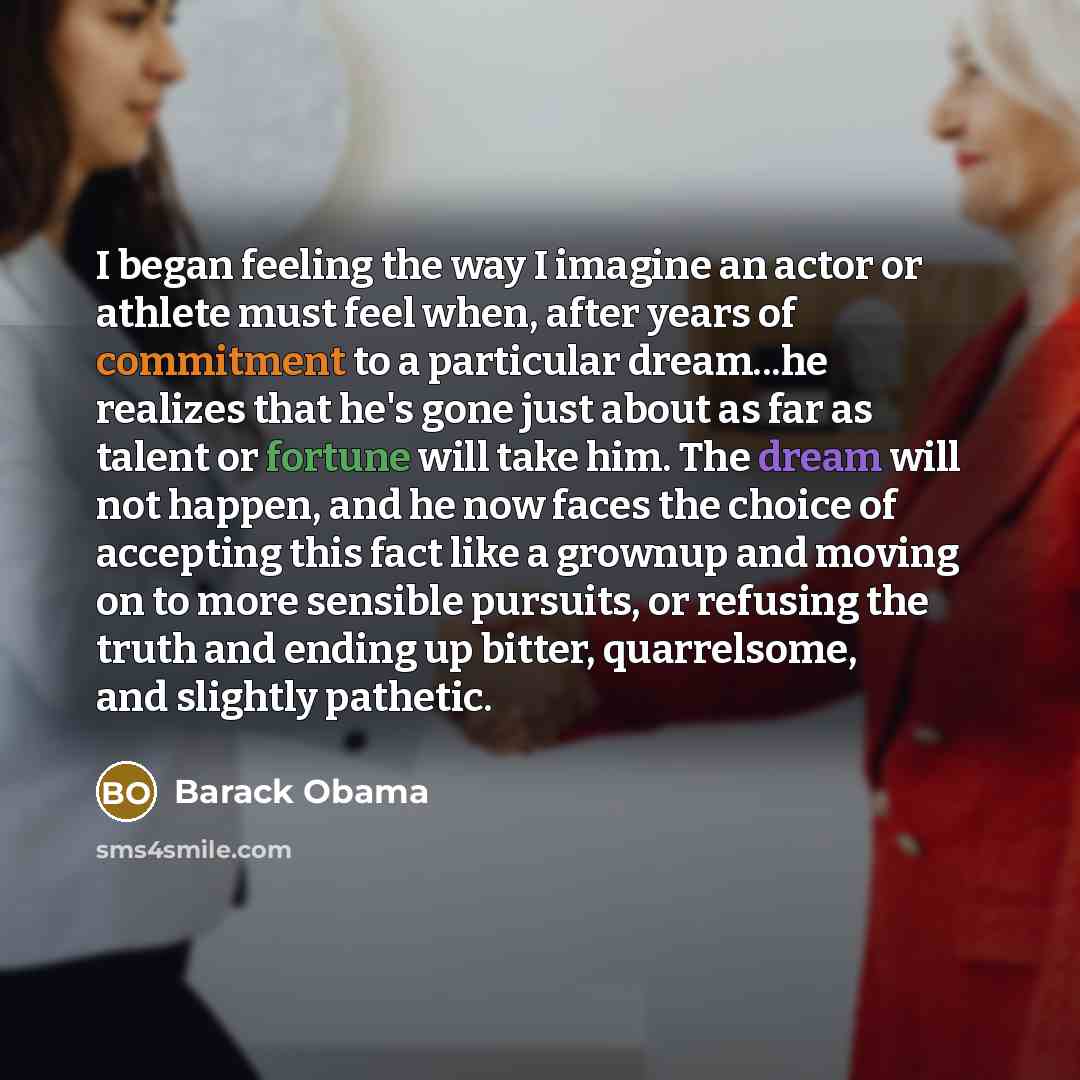“I began feeling the way I imagine an actor or athlete must feel when, after years of commitment to a particular dream...he realizes that he's gone just about as far as talent or fortune will take him. The dream will not happen, and he now faces the choice of accepting this fact like a grownup and…” quote by Barack Obama