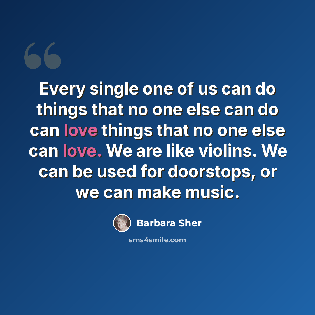 “Every single one of us can do things that no one else can do can love things that no one else can love. We are like violins. We can be used for doorstops, or we can make music.” quote by Barbara Sher