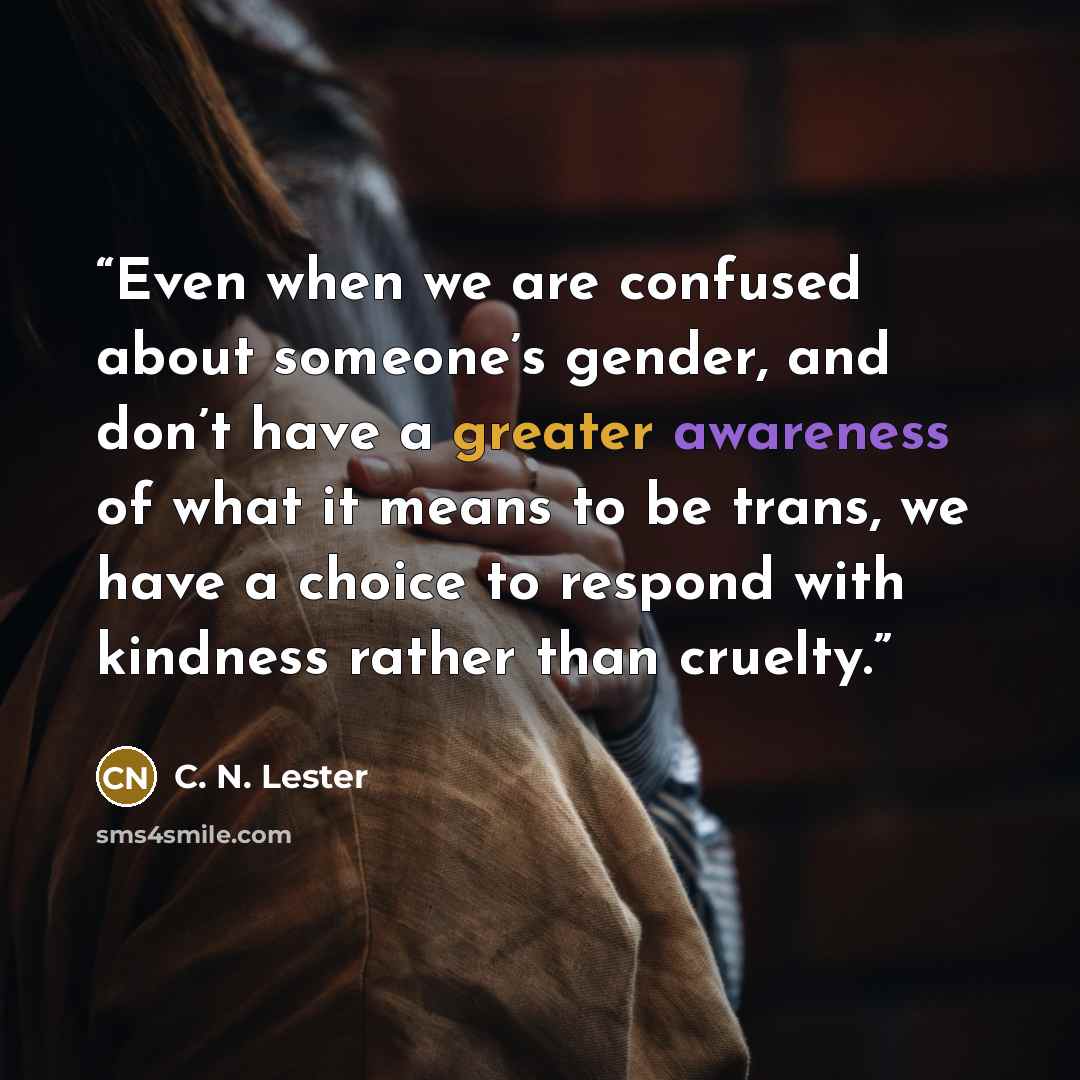 “Even when we are confused about someone’s gender, and don’t have a greater awareness of what it means to be trans, we have a choice to respond with kindness rather than cruelty.” quote by C. N. Lester