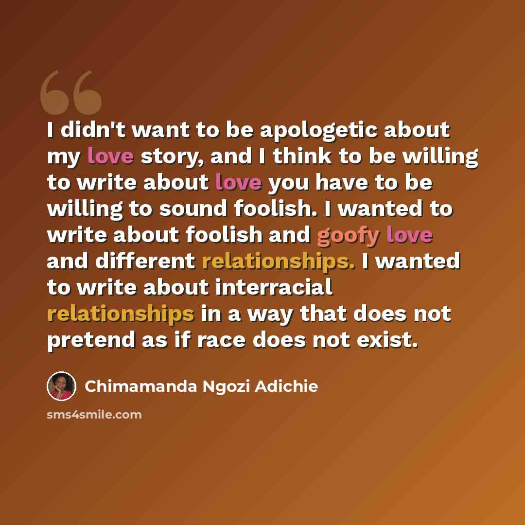 “I didn't want to be apologetic about my love story, and I think to be willing to write about love you have to be willing to sound foolish. I wanted to write about foolish and goofy love and different relationships. I wanted to write about interracial relationships in a way that does not pretend as…” quote by Chimamanda Ngozi Adichie