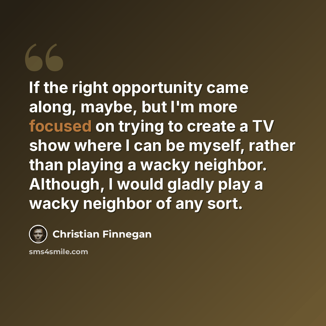 “If the right opportunity came along, maybe, but I'm more focused on trying to create a TV show where I can be myself, rather than playing a wacky neighbor. Although, I would gladly play a wacky neighbor of any sort.” quote by Christian Finnegan
