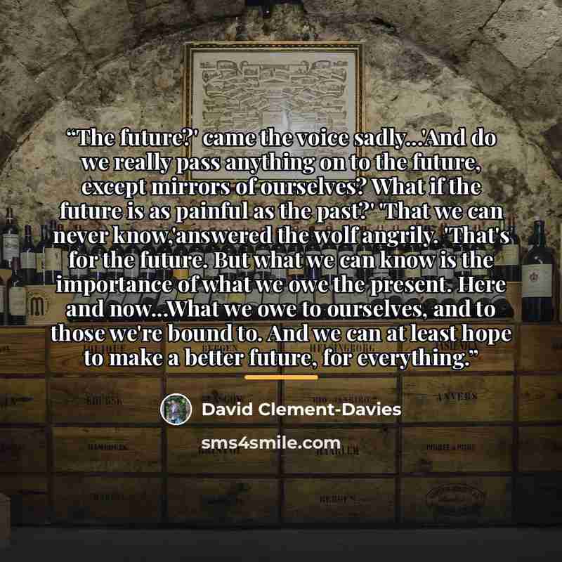 “The future?' came the voice sadly...'And do we really pass anything on to the future, except mirrors of ourselves? What if the future is as painful as the past?' 'That we can never know,'answered the wolf angrily. 'That's for the future. But what we can know is the importance of what we owe the…” quote by David Clement-Davies