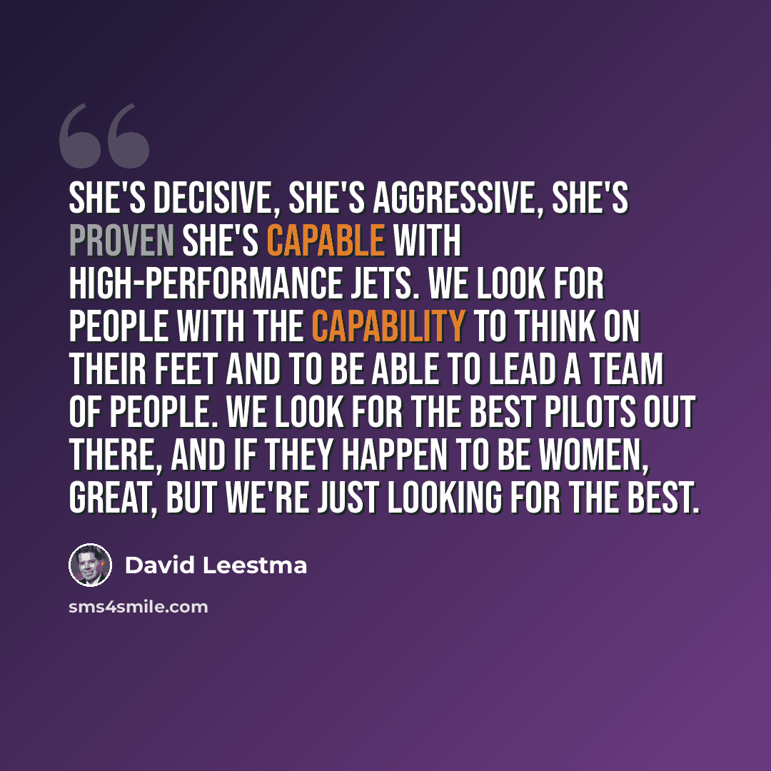 “She's decisive, she's aggressive, she's proven she's capable with high-performance jets. We look for people with the capability to think on their feet and to be able to lead a team of people. We look for the best pilots out there, and if they happen to be women, great, but we're just looking for…” quote by David Leestma