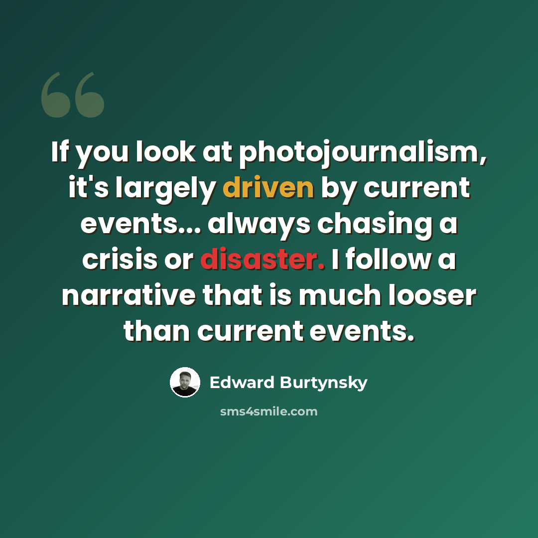 “If you look at photojournalism, it's largely driven by current events... always chasing a crisis or disaster. I follow a narrative that is much looser than current events.” quote by Edward Burtynsky