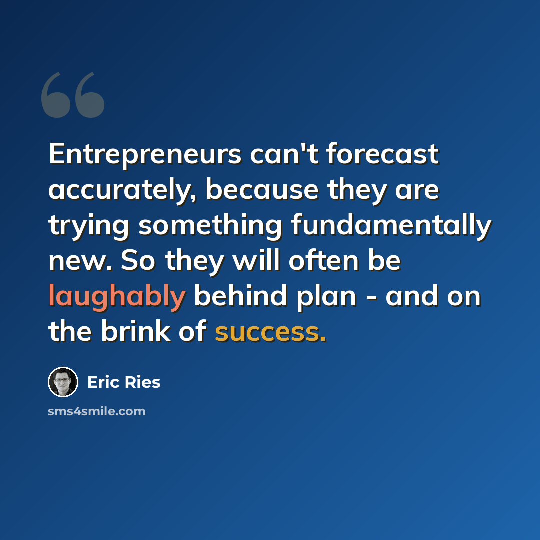 “Entrepreneurs can't forecast accurately, because they are trying something fundamentally new. So they will often be laughably behind plan - and on the brink of success.” quote by Eric Ries