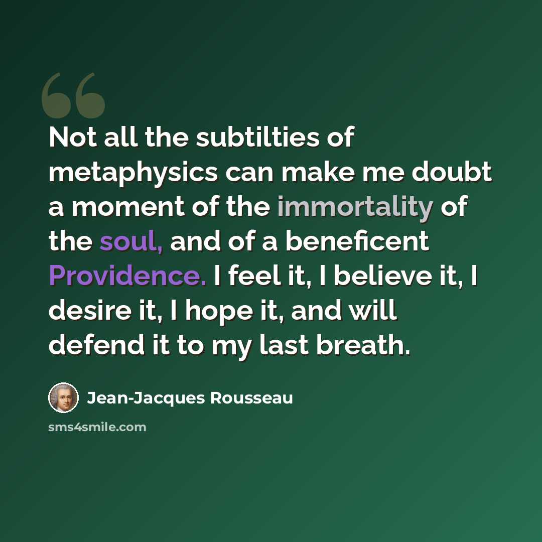 “Not all the subtilties of metaphysics can make me doubt a moment of the immortality of the soul, and of a beneficent Providence. I feel it, I believe it, I desire it, I hope it, and will defend it to my last breath.” quote by Jean-Jacques Rousseau