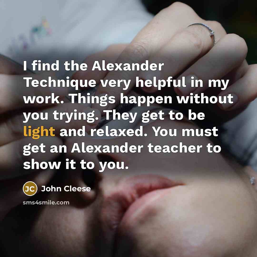 “I find the Alexander Technique very helpful in my work. Things happen without you trying. They get to be light and relaxed. You must get an Alexander teacher to show it to you.” quote by John Cleese
