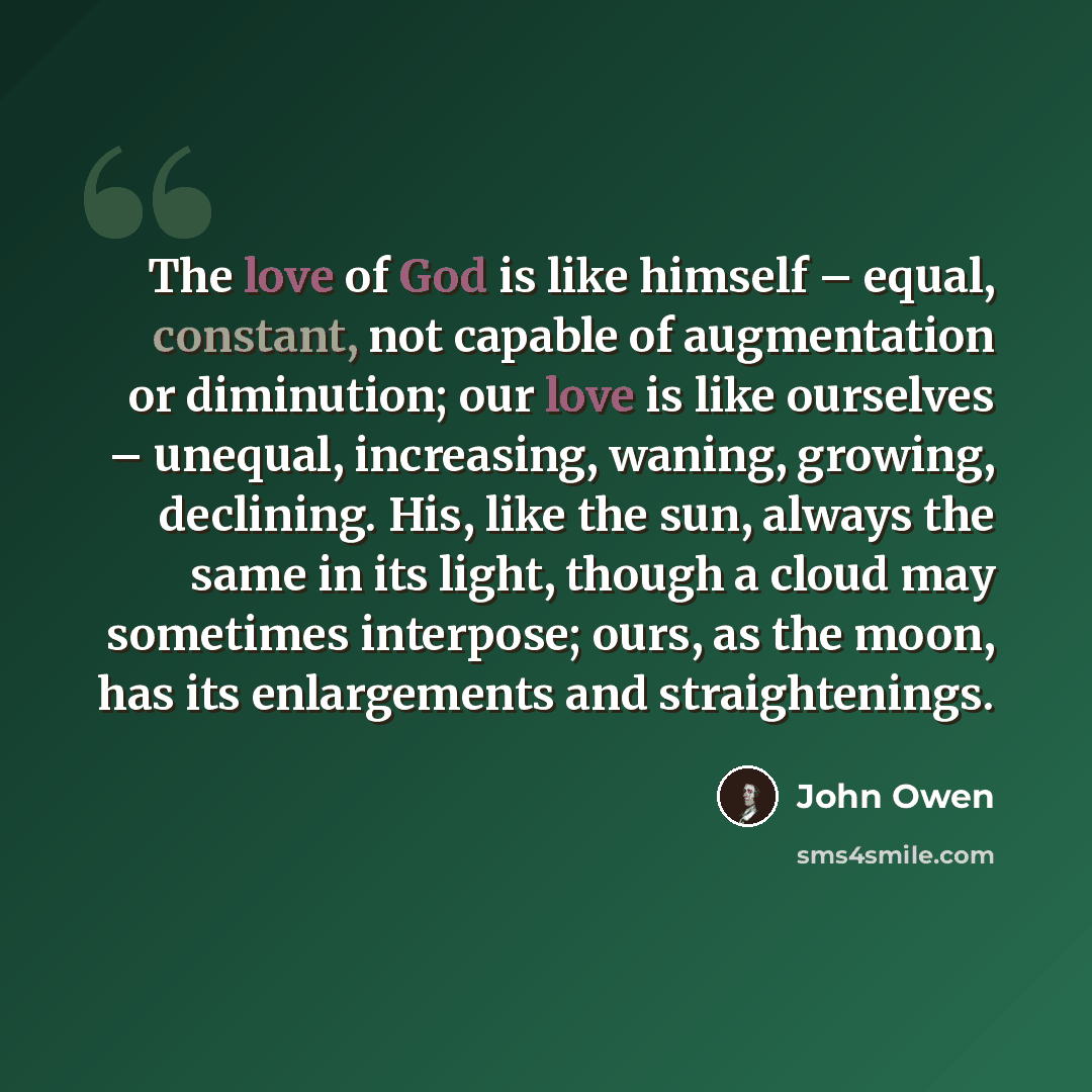 “The love of God is like himself – equal, constant, not capable of augmentation or diminution; our love is like ourselves – unequal, increasing, waning, growing, declining. His, like the sun, always the same in its light, though a cloud may sometimes interpose; ours, as the moon, has its…” quote by John Owen