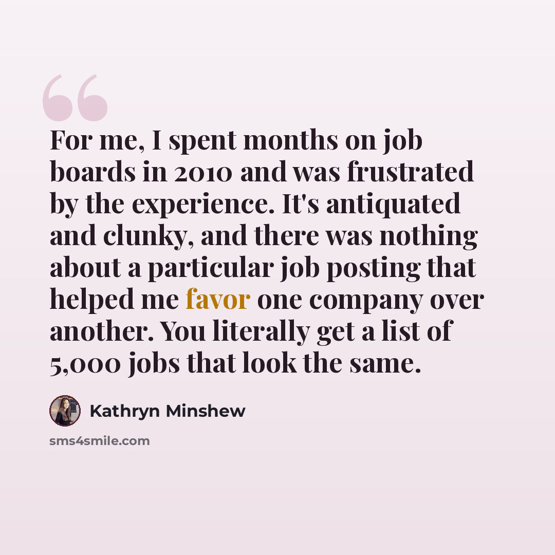“For me, I spent months on job boards in 2010 and was frustrated by the experience. It's antiquated and clunky, and there was nothing about a particular job posting that helped me favor one company over another. You literally get a list of 5,000 jobs that look the same.” quote by Kathryn Minshew