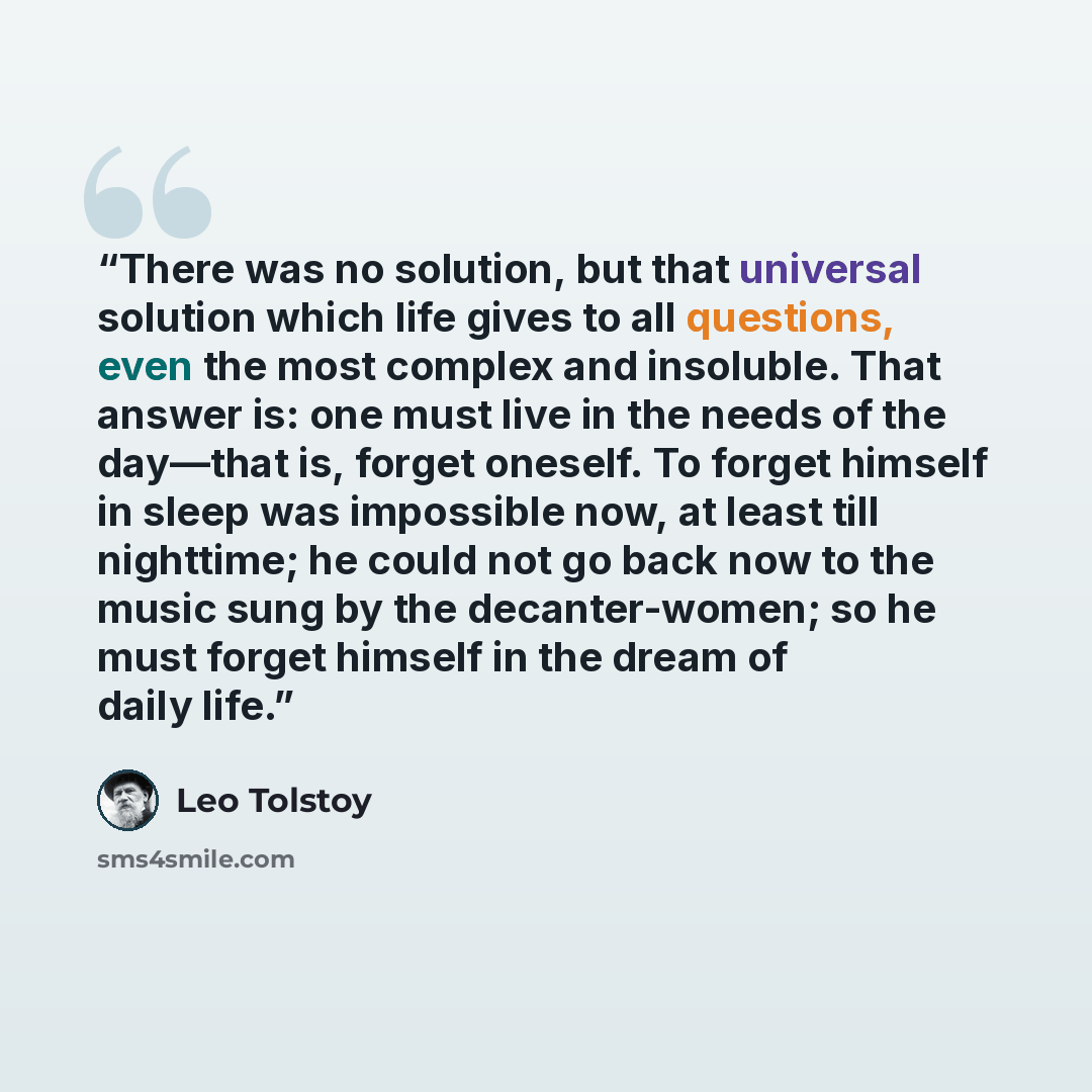 “There was no solution, but that universal solution which life gives to all questions, even the most complex and insoluble. That answer is: one must live in the needs of the day—that is, forget oneself. To forget himself in sleep was impossible now, at least till nighttime; he could not go back now…” quote by Leo Tolstoy