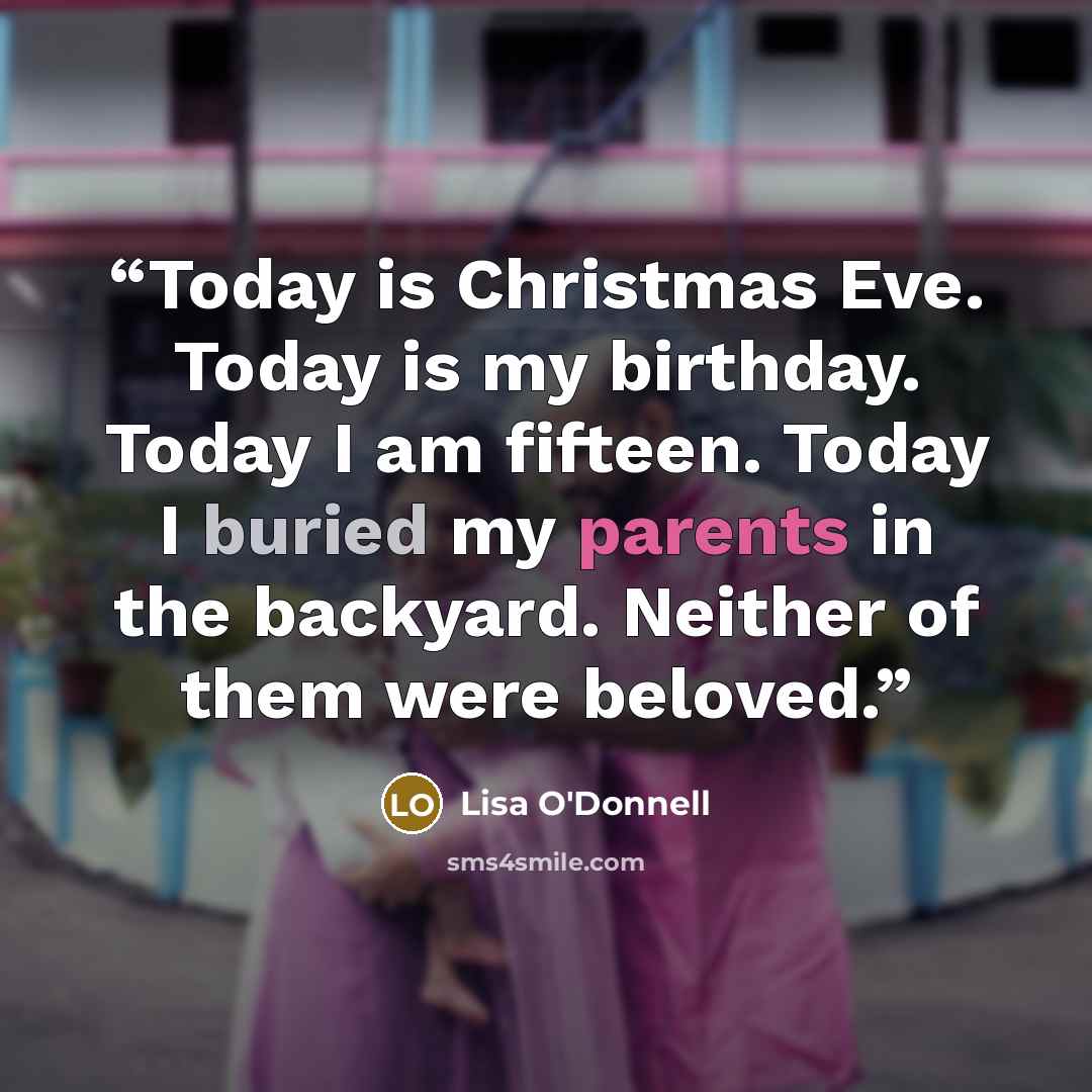 “Today is Christmas Eve. Today is my birthday. Today I am fifteen. Today I buried my parents in the backyard. Neither of them were beloved.” quote by Lisa O'Donnell