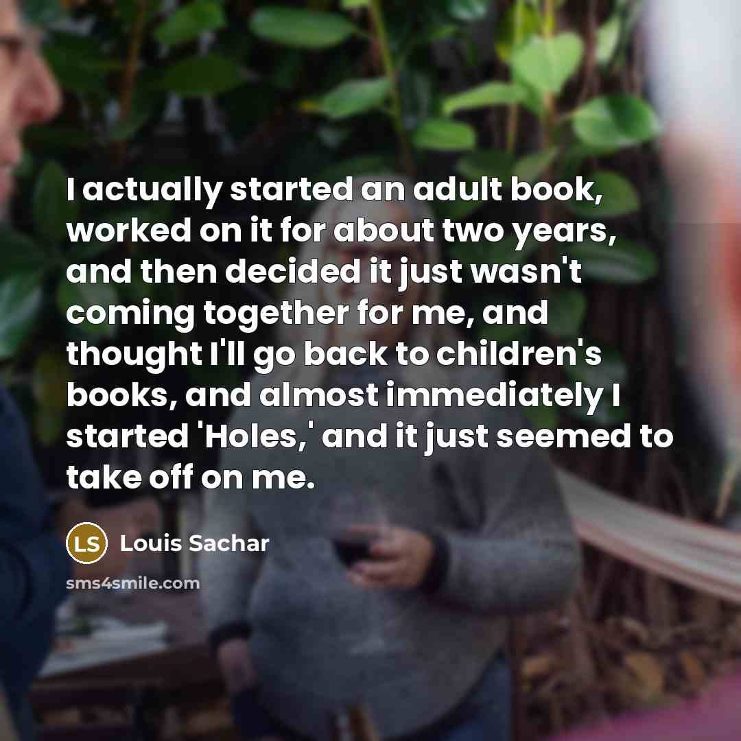 “I actually started an adult book, worked on it for about two years, and then decided it just wasn't coming together for me, and thought I'll go back to children's books, and almost immediately I started 'Holes,' and it just seemed to take off on me.” quote by Louis Sachar
