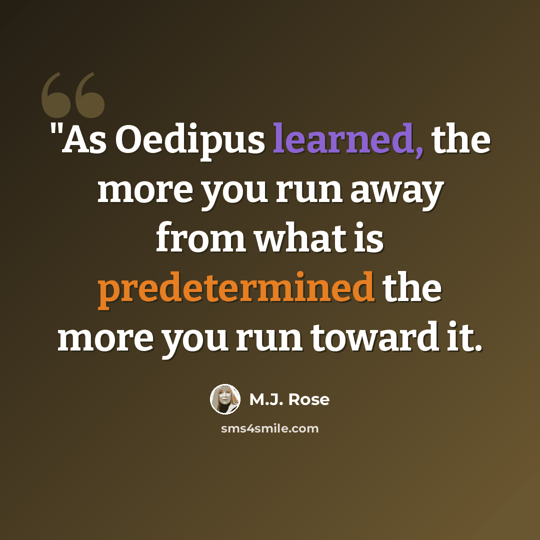 “"As Oedipus learned, the more you run away from what is predetermined the more you run toward it.” quote by M.J. Rose