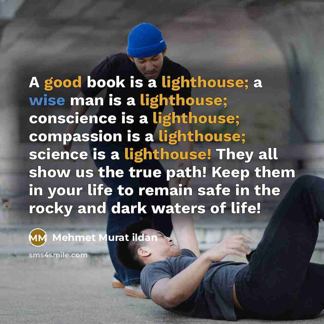 “A good book is a lighthouse; a wise man is a lighthouse; conscience is a lighthouse; compassion is a lighthouse; science is a lighthouse! They all show us the true path! Keep them in your life to remain safe in the rocky and dark waters of life!” quote by Mehmet Murat Ildan