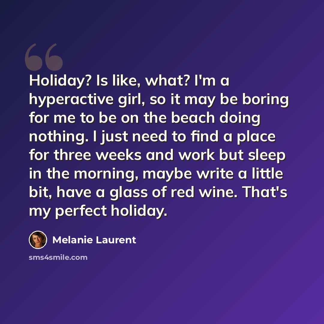 “Holiday? Is like, what? I'm a hyperactive girl, so it may be boring for me to be on the beach doing nothing. I just need to find a place for three weeks and work but sleep in the morning, maybe write a little bit, have a glass of red wine. That's my perfect holiday.” quote by Melanie Laurent