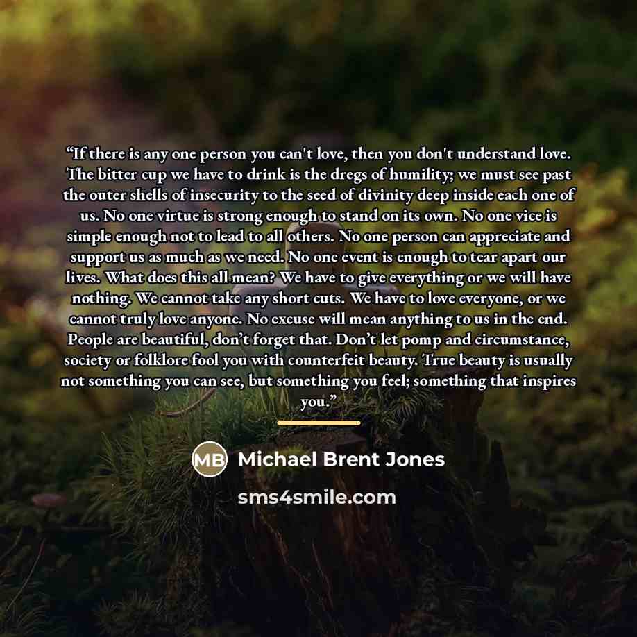 “If there is any one person you can't love, then you don't understand love. The bitter cup we have to drink is the dregs of humility; we must see past the outer shells of insecurity to the seed of divinity deep inside each one of us. No one virtue is strong enough to stand on its own. No one vice…” quote by Michael Brent Jones