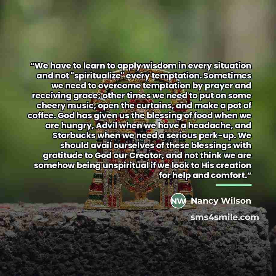 “We have to learn to apply wisdom in every situation and not "spiritualize" every temptation. Sometimes we need to overcome temptation by prayer and receiving grace; other times we need to put on some cheery music, open the curtains, and make a pot of coffee. God has given us the blessing of food…” quote by Nancy Wilson