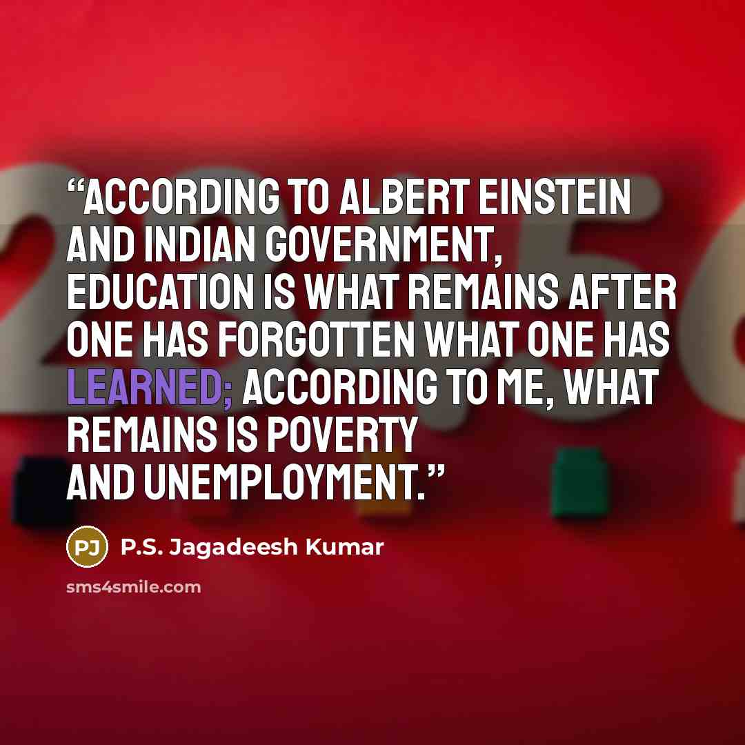 “According to Albert Einstein and Indian Government, Education is what remains after one has forgotten what one has learned; According to me, what remains is poverty and unemployment.” quote by P.S. Jagadeesh Kumar