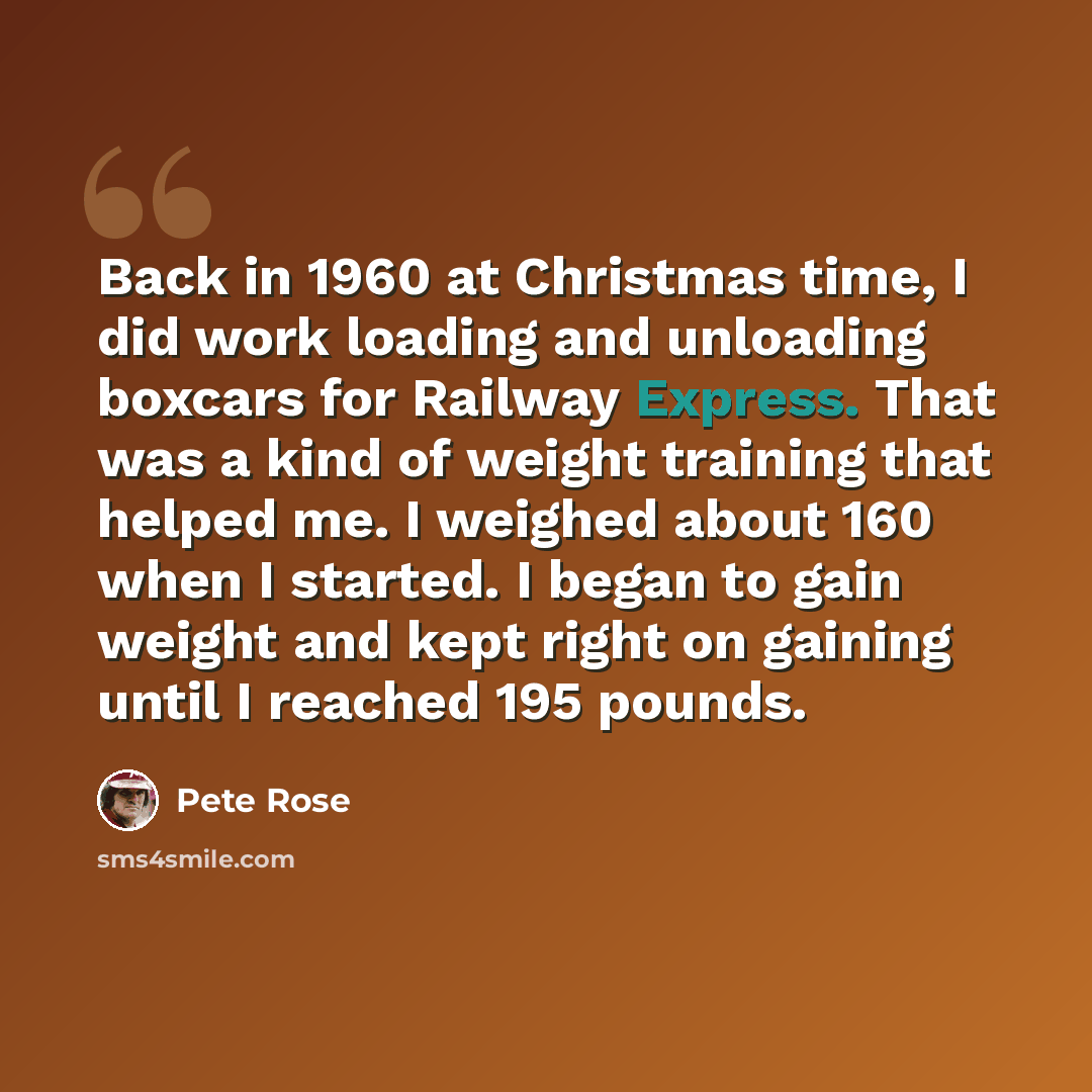 “Back in 1960 at Christmas time, I did work loading and unloading boxcars for Railway Express. That was a kind of weight training that helped me. I weighed about 160 when I started. I began to gain weight and kept right on gaining until I reached 195 pounds.” quote by Pete Rose