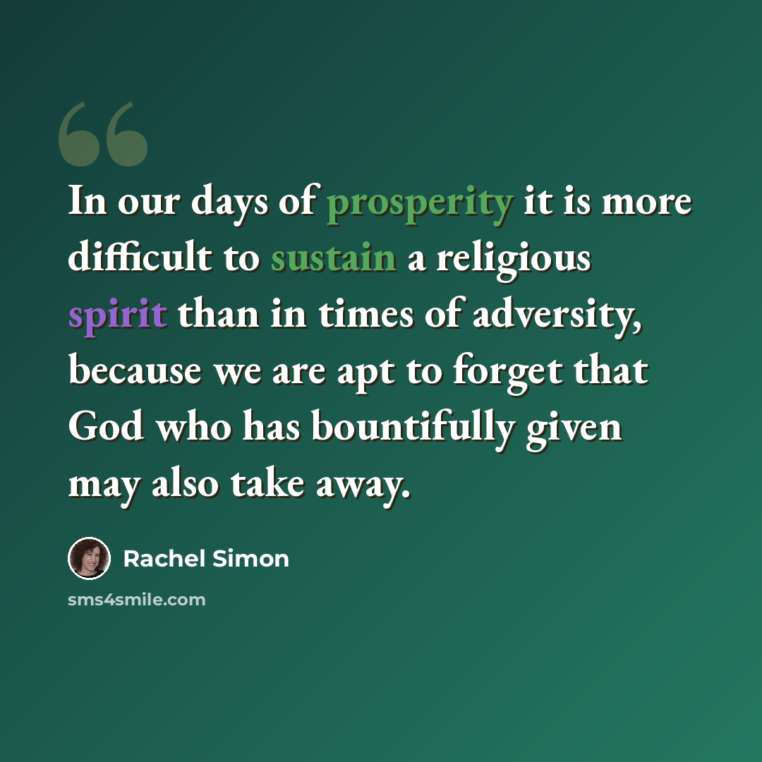 “In our days of prosperity it is more difficult to sustain a religious spirit than in times of adversity, because we are apt to forget that God who has bountifully given may also take away.” quote by Rachel Simon