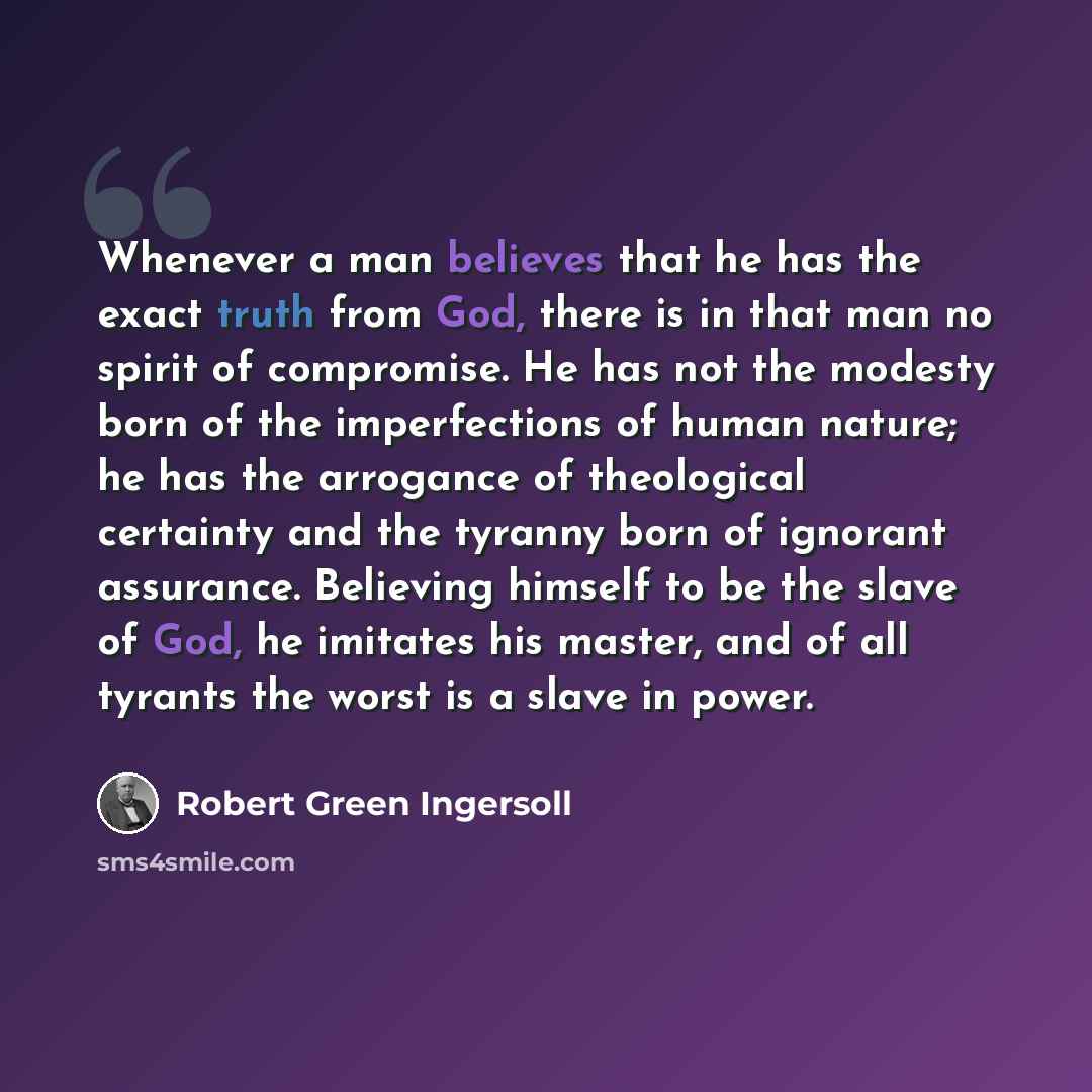 “Whenever a man believes that he has the exact truth from God, there is in that man no spirit of compromise. He has not the modesty born of the imperfections of human nature; he has the arrogance of theological certainty and the tyranny born of ignorant assurance. Believing himself to be the slave…” quote by Robert Green Ingersoll