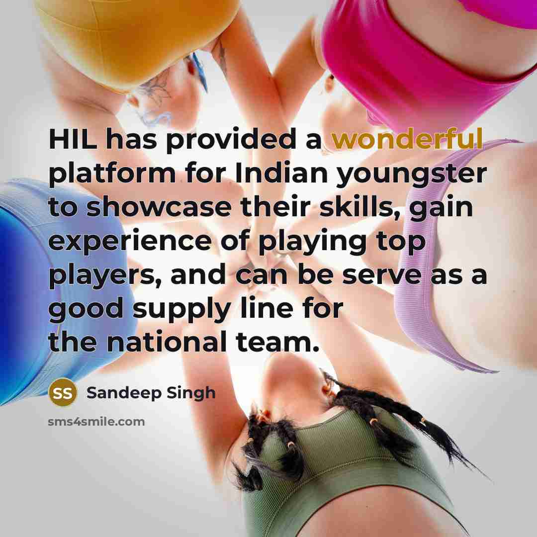 “HIL has provided a wonderful platform for Indian youngster to showcase their skills, gain experience of playing top players, and can be serve as a good supply line for the national team.” quote by Sandeep Singh