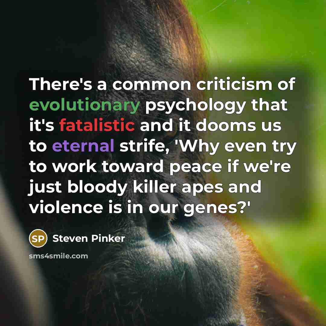 “There's a common criticism of evolutionary psychology that it's fatalistic and it dooms us to eternal strife, 'Why even try to work toward peace if we're just bloody killer apes and violence is in our genes?'” quote by Steven Pinker