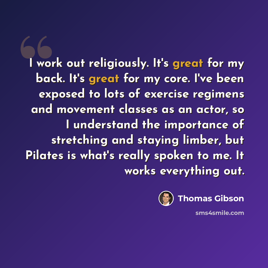 “I work out religiously. It's great for my back. It's great for my core. I've been exposed to lots of exercise regimens and movement classes as an actor, so I understand the importance of stretching and staying limber, but Pilates is what's really spoken to me. It works everything out.” quote by Thomas Gibson