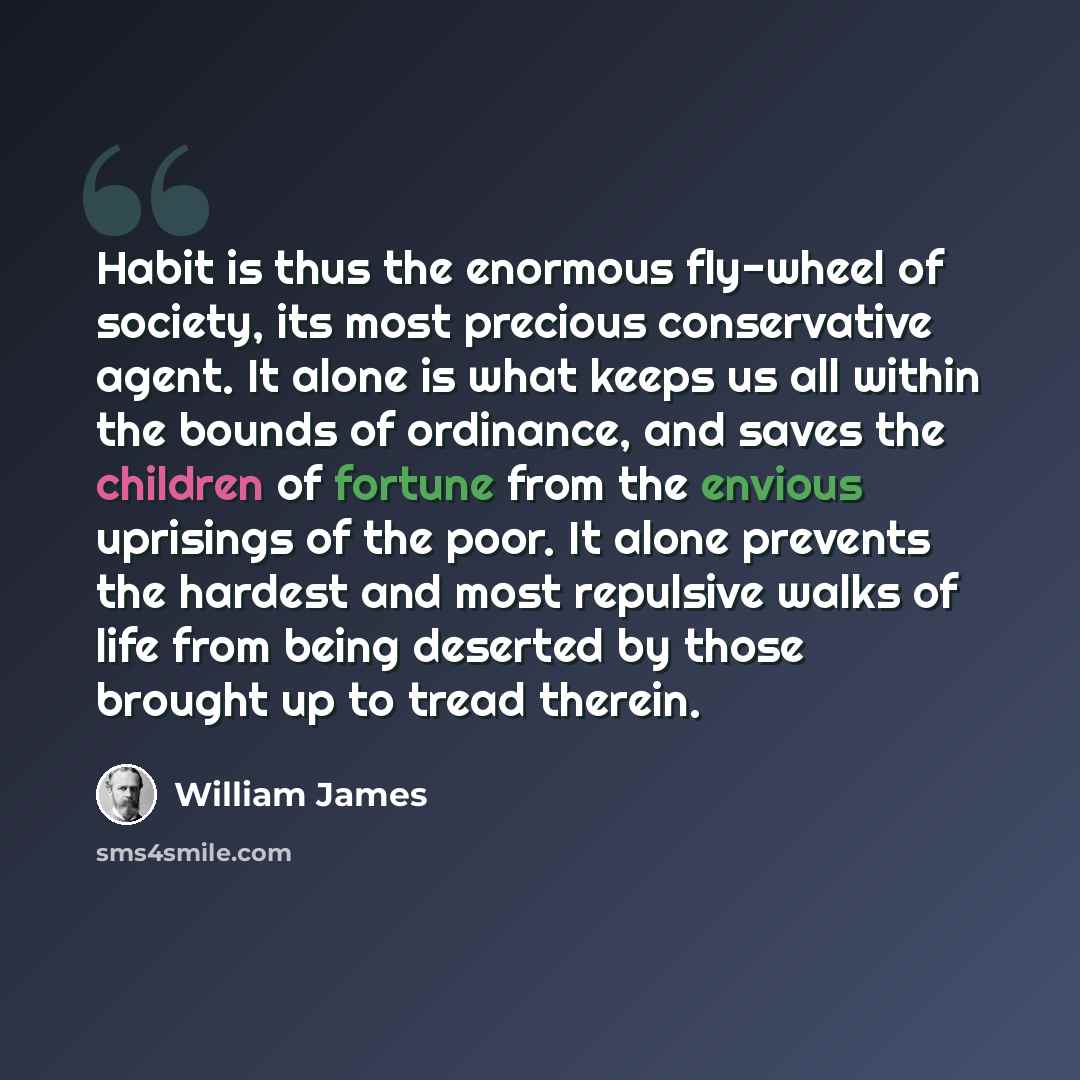 “Habit is thus the enormous fly-wheel of society, its most precious conservative agent. It alone is what keeps us all within the bounds of ordinance, and saves the children of fortune from the envious uprisings of the poor. It alone prevents the hardest and most repulsive walks of life from being…” quote by William James