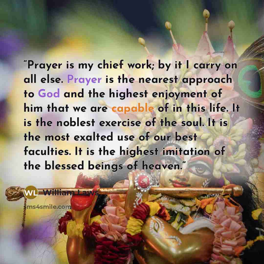 “Prayer is my chief work; by it I carry on all else. Prayer is the nearest approach to God and the highest enjoyment of him that we are capable of in this life. It is the noblest exercise of the soul. It is the most exalted use of our best faculties. It is the highest imitation of the blessed…” quote by William Laws
