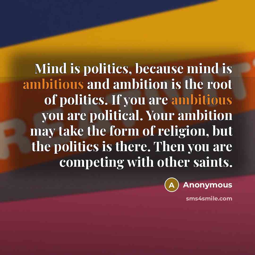 “Mind is politics, because mind is ambitious and ambition is the root of politics. If you are ambitious you are political. Your ambition may take the form of religion, but the politics is there. Then you are competing with other saints.” quote by Anonymous