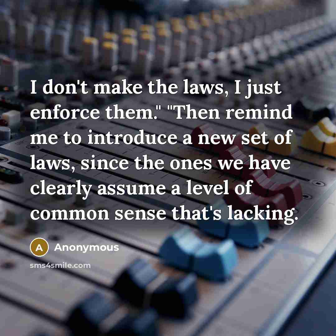 “I don't make the laws, I just enforce them." "Then remind me to introduce a new set of laws, since the ones we have clearly assume a level of common sense that's lacking.” quote by Anonymous