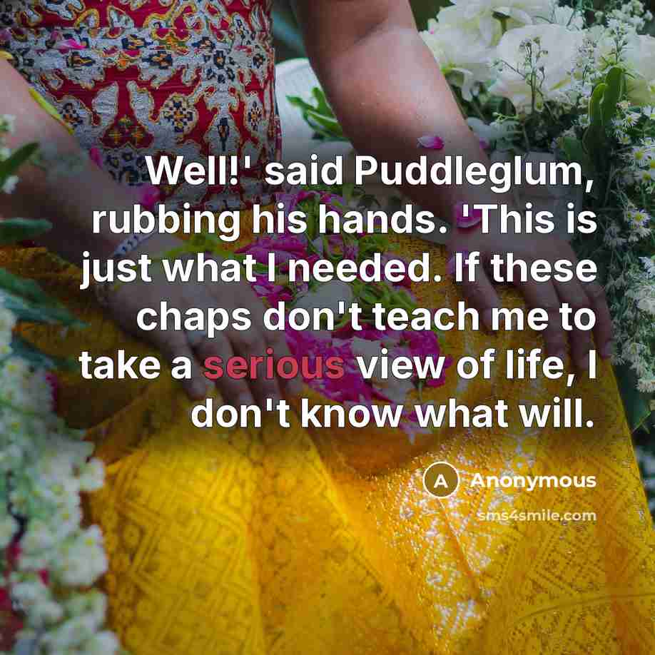 “Well!' said Puddleglum, rubbing his hands. 'This is just what I needed. If these chaps don't teach me to take a serious view of life, I don't know what will.” quote by Anonymous