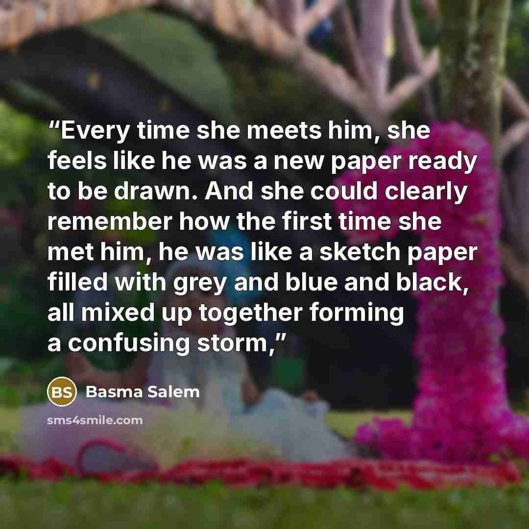 “Every time she meets him, she feels like he was a new paper ready to be drawn. And she could clearly remember how the first time she met him, he was like a sketch paper filled with grey and blue and black, all mixed up together forming a confusing storm,” quote by Basma Salem