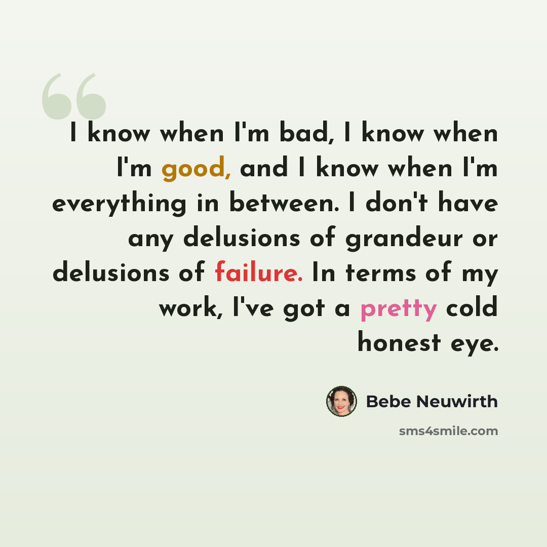“I know when I'm bad, I know when I'm good, and I know when I'm everything in between. I don't have any delusions of grandeur or delusions of failure. In terms of my work, I've got a pretty cold honest eye.” quote by Bebe Neuwirth