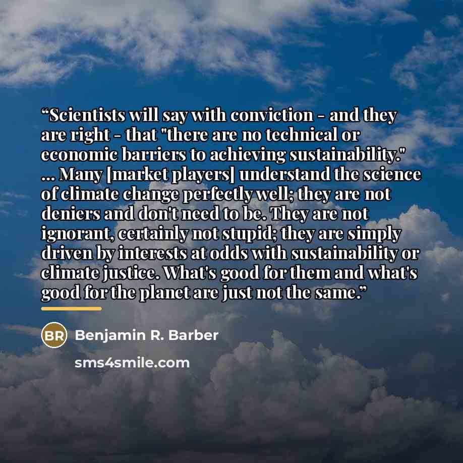 “Scientists will say with conviction - and they are right - that "there are no technical or economic barriers to achieving sustainability." ... Many [market players] understand the science of climate change perfectly well; they are not deniers and don't need to be. They are not ignorant, certainly…” quote by Benjamin R. Barber