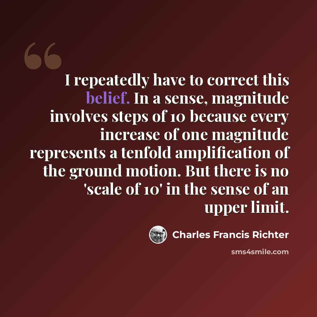 “I repeatedly have to correct this belief. In a sense, magnitude involves steps of 10 because every increase of one magnitude represents a tenfold amplification of the ground motion. But there is no 'scale of 10' in the sense of an upper limit.” quote by Charles Francis Richter