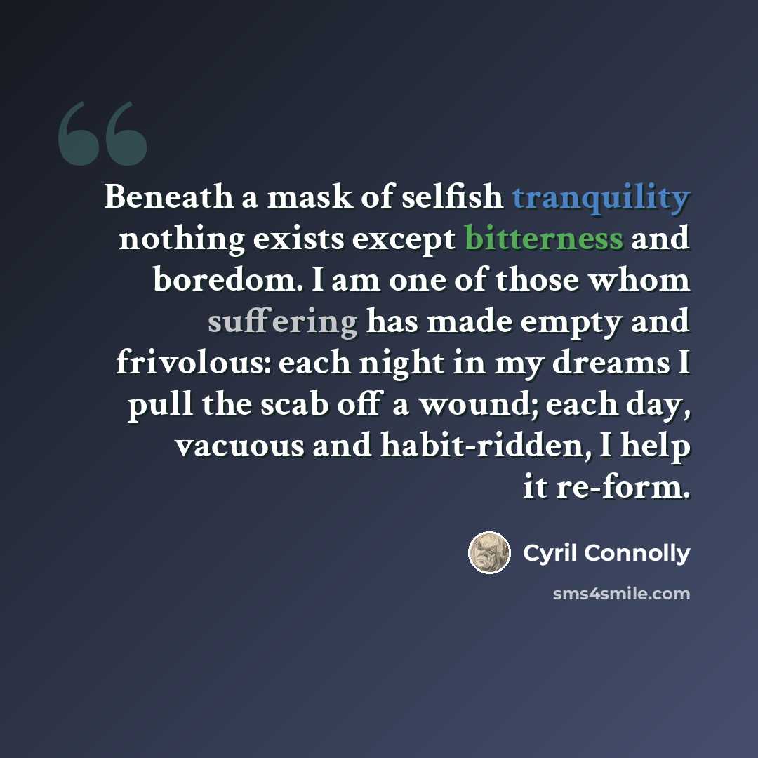 “Beneath a mask of selfish tranquility nothing exists except bitterness and boredom. I am one of those whom suffering has made empty and frivolous: each night in my dreams I pull the scab off a wound; each day, vacuous and habit-ridden, I help it re-form.” quote by Cyril Connolly