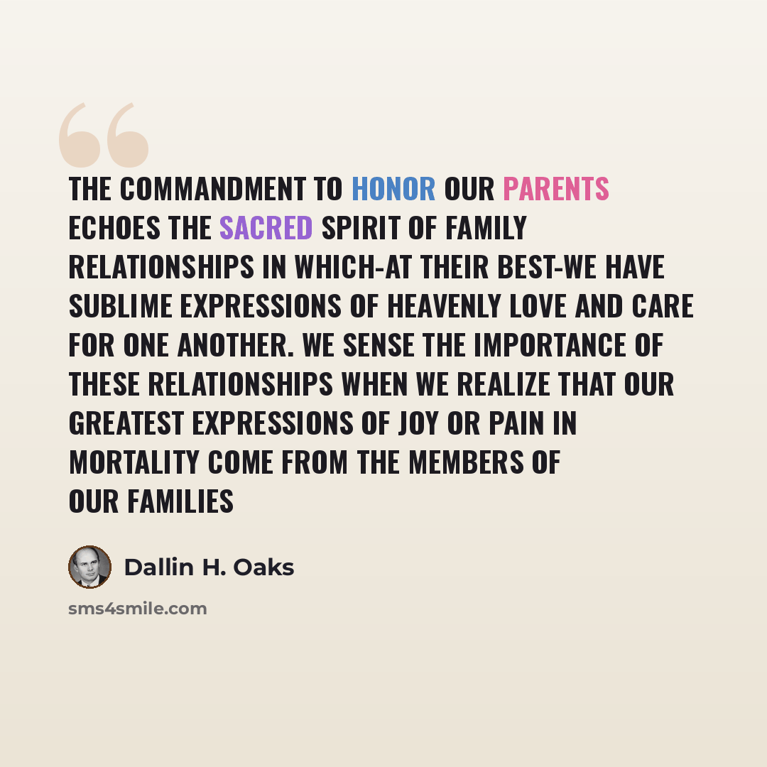 “The commandment to honor our parents echoes the sacred spirit of family relationships in which-at their best-we have sublime expressions of heavenly love and care for one another. We sense the importance of these relationships when we realize that our greatest expressions of joy or pain in…” quote by Dallin H. Oaks
