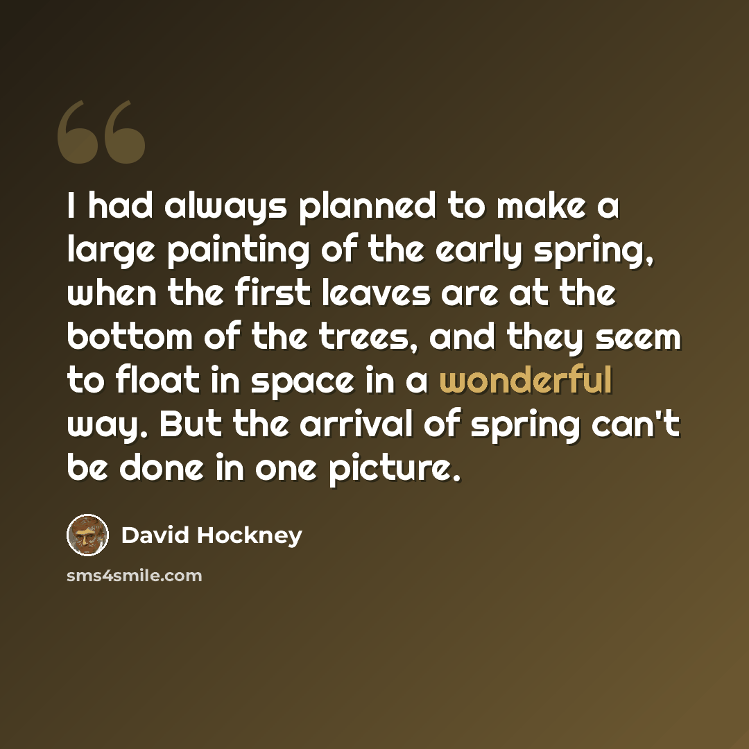 “I had always planned to make a large painting of the early spring, when the first leaves are at the bottom of the trees, and they seem to float in space in a wonderful way. But the arrival of spring can't be done in one picture.” quote by David Hockney