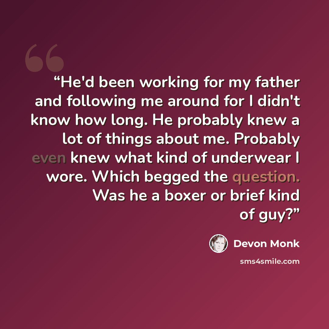 “He'd been working for my father and following me around for I didn't know how long. He probably knew a lot of things about me. Probably even knew what kind of underwear I wore. Which begged the question. Was he a boxer or brief kind of guy?” quote by Devon Monk