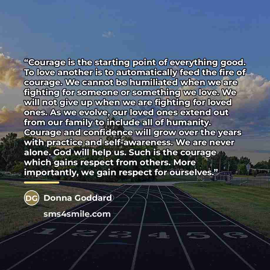 “Courage is the starting point of everything good. To love another is to automatically feed the fire of courage. We cannot be humiliated when we are fighting for someone or something we love. We will not give up when we are fighting for loved ones. As we evolve, our loved ones extend out from our…” quote by Donna Goddard